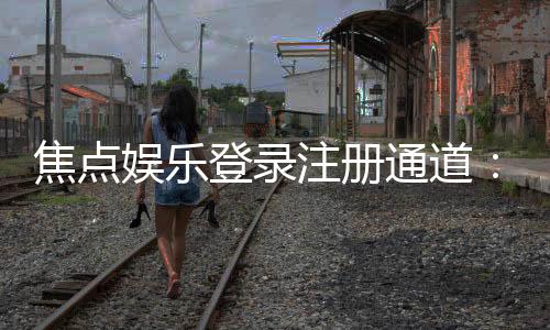 焦点娱乐登录注册通道:快速注册指南与独家优惠一览
