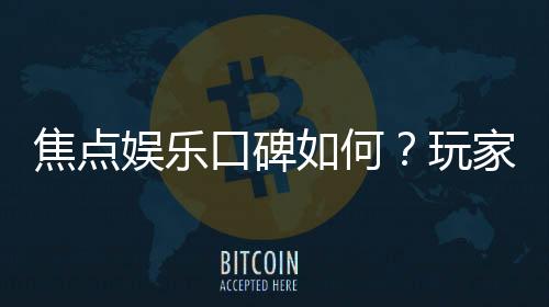 焦点娱乐口碑如何?玩家真实评价与体验分享