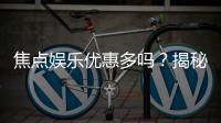 焦点娱乐优惠多吗？揭秘其超值福利与独家活动