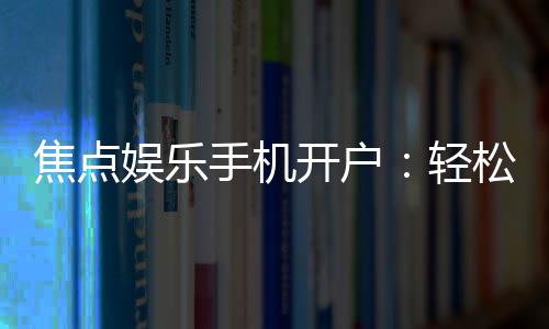 焦点娱乐手机开户：轻松三步完成注册畅享顶级游戏体验