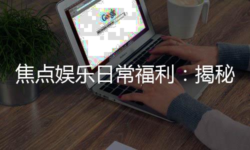 焦点娱乐日常福利:揭秘会员专属福利与惊喜活动