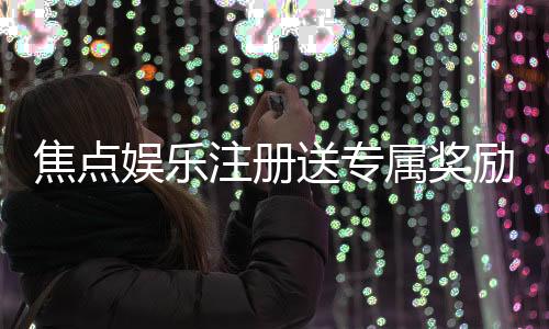 焦点娱乐注册送专属奖励:新会员专享高额礼金与免费旋转