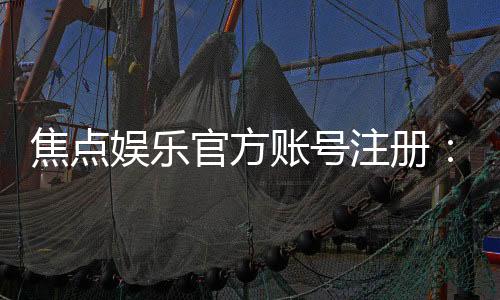 焦点娱乐官方账号注册:轻松完成三步开户畅享顶级游戏体验