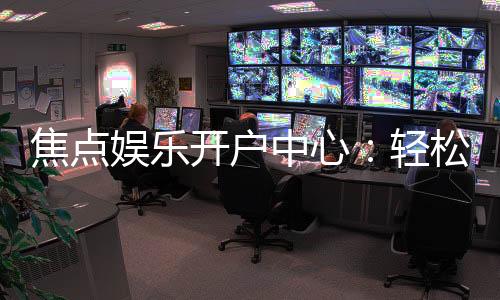 焦点娱乐开户中心:轻松注册享豪华游戏礼遇