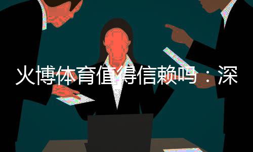 火博体育值得信赖吗：深度评估数据揭秘