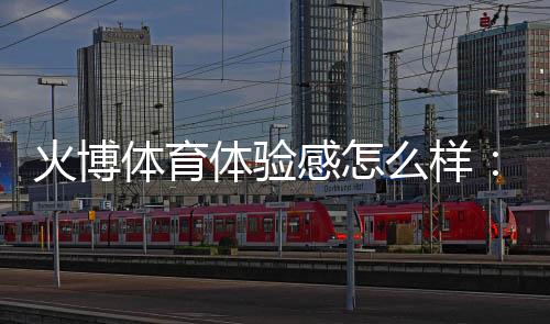 火博体育体验感怎么样:一位专家玩家的真实分享