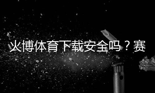 火博体育下载安全吗?赛事丰富多样