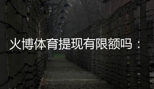 火博体育提现有限额吗:了解一下最新规定
