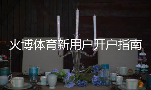 火博体育新用户开户指南:必读攻略