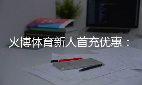 火博体育新人首充优惠:无与伦比的娱乐体验