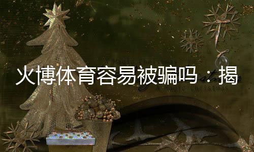 火博体育容易被骗吗:揭秘真相