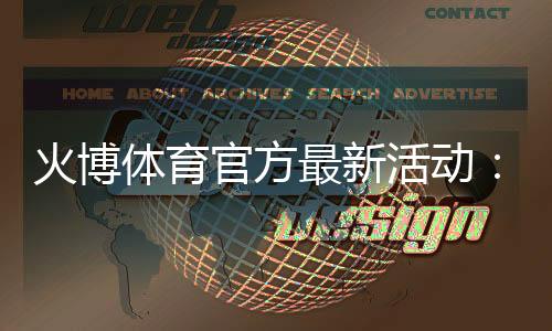 火博体育官方最新活动：精彩纷呈尽在眼前