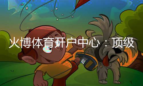 火博体育开户中心:顶级娱乐体验等你来挑战