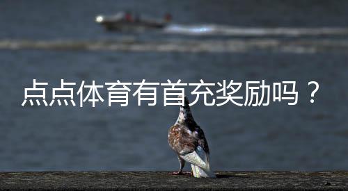 点点体育有首充奖励吗?首充活动详解与领取攻略