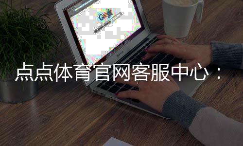 点点体育官网客服中心:联系方式、在线人工客服与常见问题一站式指南