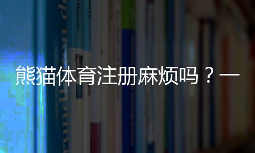 熊猫体育注册麻烦吗?一看就会的图文注册教程与常见问题解答