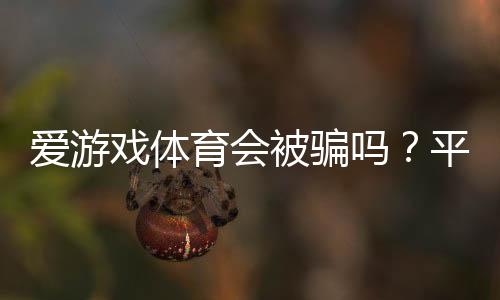 爱游戏体育会被骗吗?平台信誉评测与实用防骗攻略