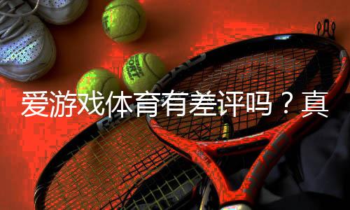 爱游戏体育有差评吗?真实口碑、投诉案例与防坑指南