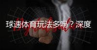 球速体育玩法多吗？深度解析平台多元娱乐项目