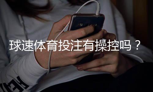 球速体育投注有操控吗？深度解析平台公正性与防作弊机制