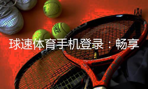球速体育手机登录:畅享移动端体育投注的极致体验