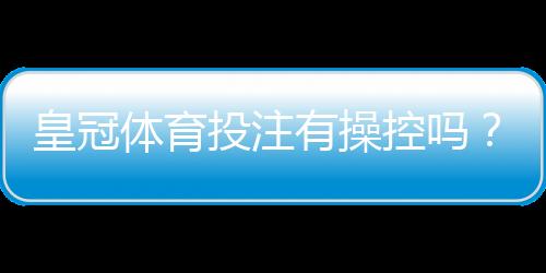 皇冠体育投注有操控吗？真相揭秘、辨别方法与风险防范