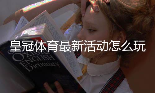 皇冠体育最新活动怎么玩?2026优惠类型、领取攻略与注意事项一文看懂