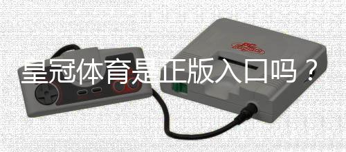 皇冠体育是正版入口吗?三招教你快速辨别真假平台