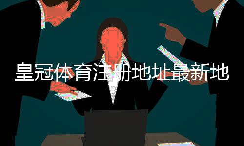 皇冠体育注册地址最新地址入口：官方注册教程与安全验证步骤