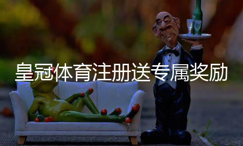 皇冠体育注册送专属奖励攻略:详细领取步骤、优惠规则与安全注意事项