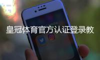 皇冠体育官方认证登录教程：账号注册、登录步骤与安全验证全攻略