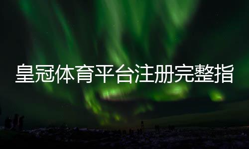 皇冠体育平台注册完整指南:新手注册流程、实名认证与常见问题解析