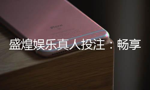盛煌娱乐真人投注:畅享高品质真人娱乐体验