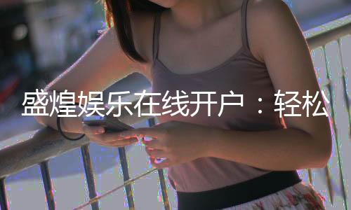 盛煌娱乐在线开户:轻松注册畅享顶级棋牌电游盛宴