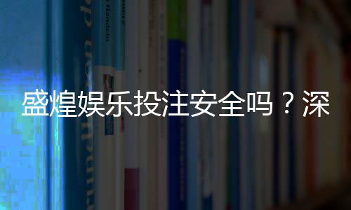 盛煌娱乐投注安全吗?深度解析平台资质与玩家真实体验