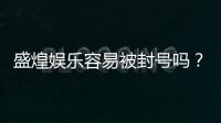 盛煌娱乐容易被封号吗？资深玩家揭秘账号安全与防封技巧