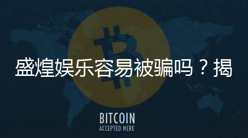 盛煌娱乐容易被骗吗？揭秘平台安全性及防骗技巧