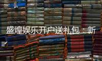 盛煌娱乐开户送礼包：新会员专享豪礼首存即送大礼包