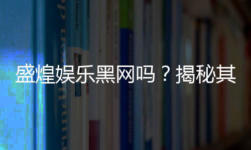 盛煌娱乐黑网吗?揭秘其真实运营内幕与玩家安全指南
