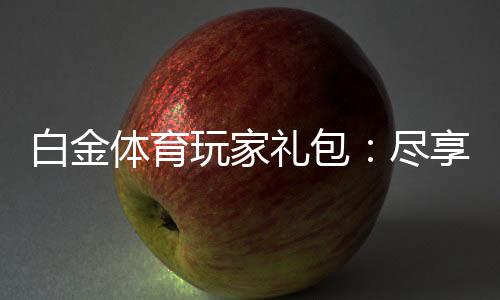 白金体育玩家礼包:尽享独特游戏体验