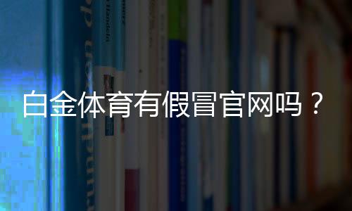 白金体育有假冒官网吗?让我们一探究竟