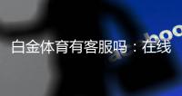 白金体育有客服吗：在线客服全天候为您服务
