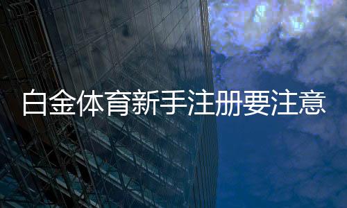 白金体育新手注册要注意什么:关键心得分享