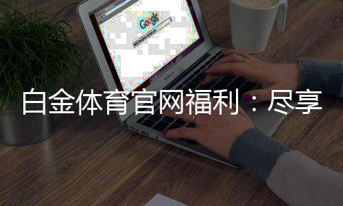 白金体育官网福利:尽享非凡游戏体验