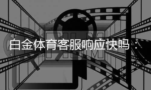 白金体育客服响应快吗:用户的疑问及真实体验
