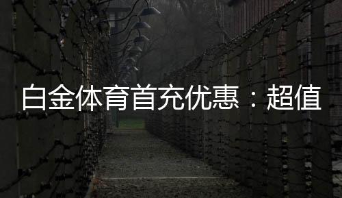 白金体育首充优惠:超值福利等你来领取