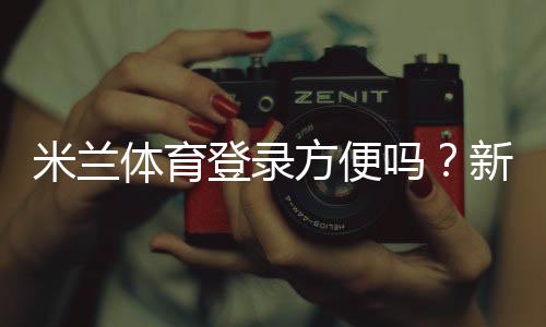 米兰体育登录方便吗?新手快速登录攻略与常见问题解答