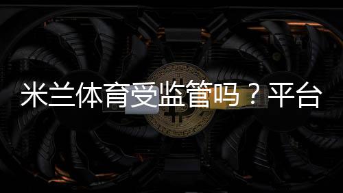 米兰体育受监管吗?平台资质、许可证查询与安全性全面解析