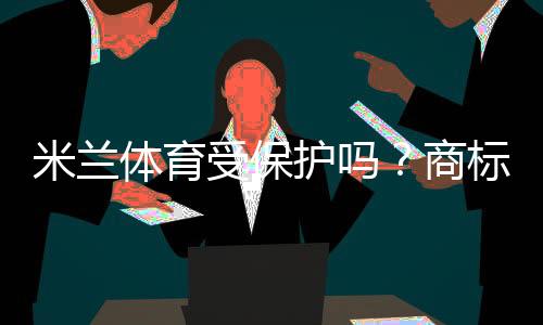 米兰体育受保护吗？商标、肖像与赛事版权一文看懂