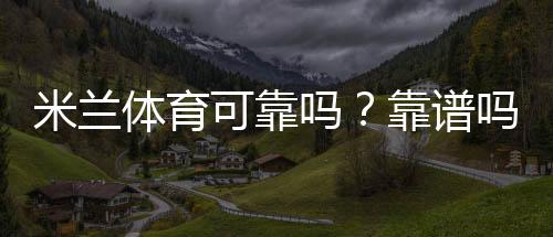 米兰体育可靠吗?靠谱吗?一分钟看懂平台安全性、信誉与用户评价